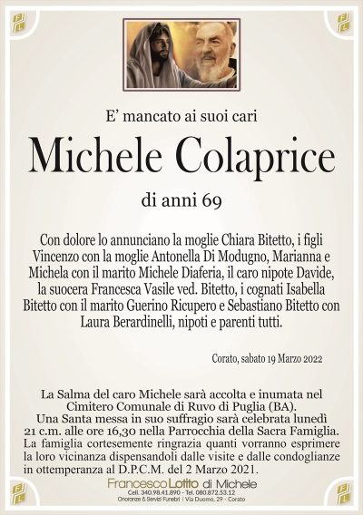 E’ mancato ai suoi cari
Michele Colaprice
di anni 69
Con dolore lo annunciano la moglie Chiara Bitetto, i figli
Vincenzo con la moglie Antonella Di Modugno, Marianna e
Michela con il marito Michele Diaferia, il caro nipote Davide,
la suocera Francesca Vasile ved. Bitetto, i cognati Isabella
Bitetto con il marito Guerino Ricupero e Sebastiano Bitetto con
Laura Berardinelli, nipoti e parenti tutti. 
Corato, sabato 19 Marzo 2022
La Salma del caro Michele sarà accolta e inumata nel
Cimitero Comunale di Ruvo di Puglia (BA).
Una Santa messa in suo suffragio sarà celebrata lunedì
21 c.m. alle ore 16,30 nella Parrocchia della Sacra Famiglia.
La famiglia cortesemente ringrazia quanti vorranno esprimere
la loro vicinanza dispensandoli dalle visite e dalle condoglianze
in ottemperanza al D.P.C.M. del 2 Marzo 2021.