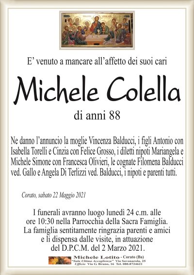 E’ venuto a mancare all’affetto dei suoi cari
Michele Colella
di anni 88
Ne danno l’annuncio la moglie Vincenza Balducci, i figli Antonio con
Isabella Torelli e Cinzia con Felice Grosso, i diletti nipoti Mariangela e
Michele Simone con Francesca Olivieri, le cognate Filomena Balducci
ved. Gallo e Angela Di Terlizzi ved. Balducci, i nipoti e parenti tutti.
Corato, sabato 22 Maggio 2021
I funerali avranno luogo lunedì 24 c.m. alle
ore 10:30 nella Parrocchia della Sacra Famiglia.
La famiglia sentitamente ringrazia parenti e amici
e li dispensa dalle visite, in attuazione
del D.P.C.M. del 2 Marzo 2021.