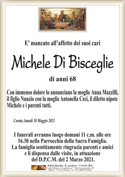 E’ mancato all’affetto dei suoi cari
Michele Di Bisceglie
di anni 68
Con immenso dolore lo annunciano la moglie Anna Mazzilli,
il figlio Nunzio con la moglie Antonella Ceci, il diletto nipote
Michele e i parenti tutti.
Corato, lunedì 10 Maggio 2021
I funerali avranno luogo domani 11 c.m. alle ore
16.30 nella Parrocchia della Sacra Famiglia.
La famiglia sentitamente ringrazia parenti e amici
e li dispensa dalle visite, in attuazione
del D.P.C.M. del 2 Marzo 2021.