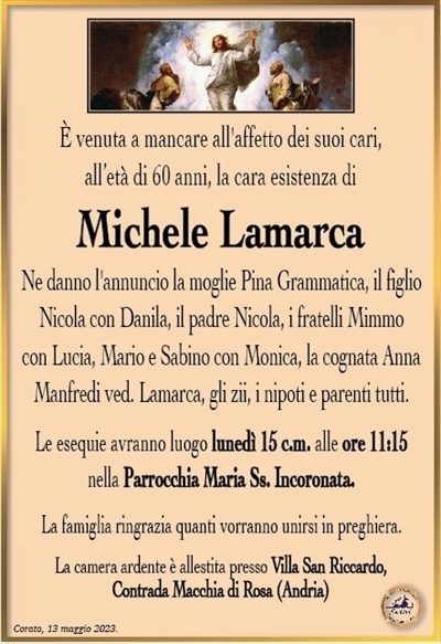 È venuto a mancare all’affetto dei suoi cari, all’età di 60 anni, la cara esistenza di
Michele Lamarca
Ne danno l’annuncio la moglie Pina Grammatica, il figlio Nicola con Danila, il padre Nicola, i fratelli Mimmo con Lucia, Mario e Sabino con Monica, la cognata Anna Manfredi ved. Lamarca, gli zii, i nipoti e parenti tutti.
Le esequie avranno luogo lunedì 15 c.m. alle ore 11:15 nella Parrocchia Maria Ss. Incoronata.
La famiglia ringrazia quanti vorranno unirsi in preghiera.
La camera ardente è allestita presso Villa San Riccardo, Contrada Macchia di Rosa (Andria)