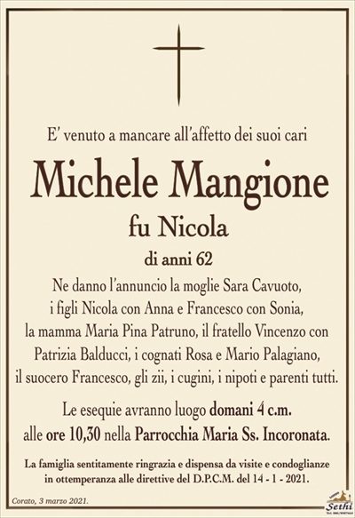 E’ venuto a mancare all’affetto dei suoi cari
Michele Mangione
fu Nicola
di anni 62
Ne danno l’annuncio la moglie Sara Cavuoto,
i figli Nicola con Anna e Francesco con Sonia,
la mamma Maria Pina Patruno, il fratello Vincenzo con
Patrizia Balducci, i cognati Rosa e Mario Palagiano,
il suocero Francesco, gli zii, i cugini, i nipoti e parenti tutti.
Le esequie avranno luogo domani 4 c.m.
alle ore 10,30 nella Parrocchia Maria Ss. Incoronata.
La famiglia sentitamente ringrazia e dispensa da visite e condoglianze
in ottemperanza alle direttive del D.P.C.M. del 14 – 1 – 2021.