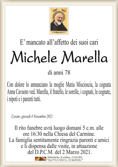 E’ mancato all’affetto dei suoi cari
Michele Marella
di anni 78
Con dolore lo annunciano la moglie Maria Miscioscia, la cognata
Anna Cavuoto ved. Marella, il fratello, le sorelle, i cognati, le cognate,
i nipoti e i parenti tutti.
Corato, giovedì 4 Novembre 2021
Il rito funebre avrà luogo domani 5 c.m. alle
ore 16:30 nella Chiesa del Carmine.
La famiglia sentitamente ringrazia parenti e amici
e li dispensa dalle visite, in attuazione
del D.P.C.M. del 2 Marzo 2021.