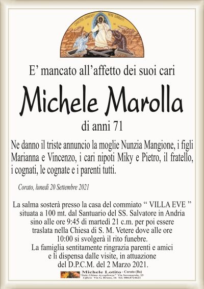 E’ mancato all’affetto dei suoi cari 
Michele Marolla
di anni 71
Ne danno il triste annuncio la moglie Nunzia Mangione, i figli
Marianna e Vincenzo, i cari nipoti Miky e Pietro, il fratello,
i cognati, le cognate e i parenti tutti.
Corato, lunedì 20 Settembre 2021
La salma sosterà presso la casa del commiato ‘‘ VILLA EVE ’’
situata a 100 mt. dal Santuario del SS. Salvatore in Andria
sino alle ore 9:45 di martedì 21 c.m. per poi essere
traslata nella Chiesa di S. M. Vetere dove alle ore
10:00 si svolgerà il rito funebre.
La famiglia sentitamente ringrazia parenti e amici
e li dispensa dalle visite, in attuazione
del D.P.C.M. del 2 Marzo 2021.