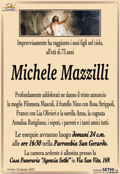 Improvvisamente ha raggiunto i suoi figli nel cielo, all’età di 73 anni
Michele Mazzilli
Profondamente addolorati ne danno il triste annuncio la moglie Filomena Mascoli, il fratello Nino con Rosa Strippoli, Franco con Lia Olivieri e la sorella Anna, la cognata Annalisa Rutigliano, i nipoti, i parenti e i tanti amici tutti.
I funerali avranno luogo martedì 24 c.m. alle ore 16:30 nella Parrocchia San Gerardo.
La camera ardente è allestita presso la Casa Funeraria “Agenzia Sethi” in Via San Vito, 169.
