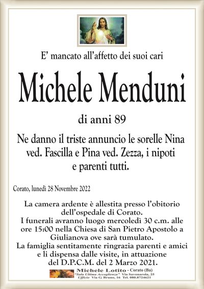 E’ mancato all’affetto dei suoi cariMichele Menduni
di anni 89
Ne danno il triste annuncio le sorelle Nina
ved. Fascilla e Pina ved. Zezza, i nipoti
e parenti tutti.
Corato, lunedì 28 Novembre 2022
La camera ardente è allestita presso l’obitorio
dell’ospedale di Corato.
I funerali avranno luogo mercoledì 30 c.m. alle
ore 15:00 nella chiesa di San Pietro Apostolo a
Giulianova ove sarà tumulato.
La famiglia sentitamente ringrazia parenti e amici
e li dispensa dalle visite, in attuazione
del D.P.C.M. del 2 Marzo 2021.