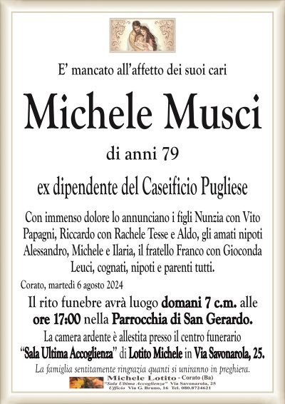 E’ mancato all’affetto dei suoi cariMichele Musci
di anni 79
ex dipendente del Caseificio Pugliese
Con immenso dolore lo annunciano i figli Nunzia con Vito
Papagni, Riccardo con Rachele Tesse e Aldo, gli amati nipoti
Alessandro, Michele e Ilaria, il fratello Franco con Gioconda
Leuci, cognati, nipoti e parenti tutti.
Corato, martedì 6 agosto 2024
Il rito funebre avrà luogo domani 7 c.m. alle
ore 17:00 nella Parrocchia di San Gerardo.
La camera ardente è allestita presso il centro funerario
‘‘Sala Ultima Accoglienza’’ di Lotito Michele in Via Savonarola, 25.
La famiglia sentitamente ringrazia quanti si uniranno in preghiera.