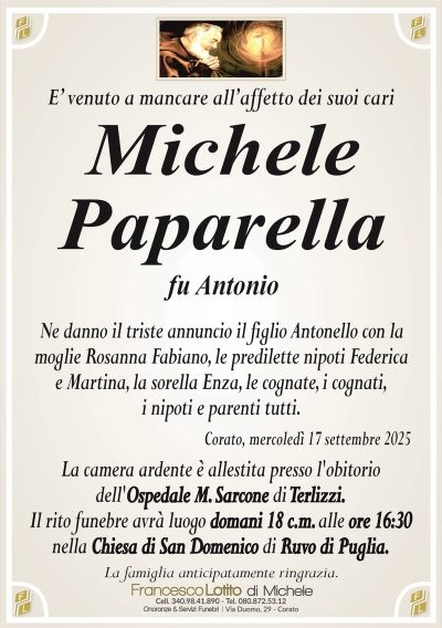 E’ venuto a mancare all’affetto dei suoi cari
Michele
Paparella
fu Antonio
Ne danno il triste annuncio il figlio Antonello con la
moglie Rosanna Fabiano, le predilette nipoti Federica
e Martina, la sorella Enza, le cognate, i cognati,
i nipoti e parenti tutti.
Corato, mercoledì 17 settembre 2025
La camera ardente è allestita presso l’obitorio
dell’Ospedale M. Sarcone di Terlizzi.
Il rito funebre avrà luogo domani 18 c.m. alle ore 16:30
nella Chiesa di San Domenico di Ruvo di Puglia.
La famiglia anticipatamente ringrazia.