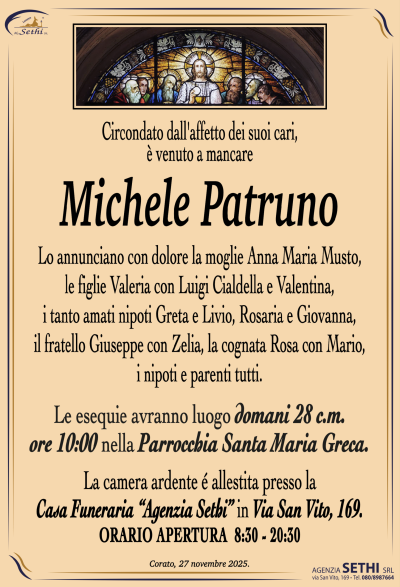 Lo annunciano con dolore la moglie Anna Maria Musto,
le figlie Valeria con Luigi Cialdella e Valentina,
i tanto amati nipoti Greta e Livio, Rosaria e Giovanna,
il fratello Giuseppe con Zelia, la cognata Rosa con Mario,
i nipoti e parenti tutti.
I funerali avranno luogo venerdì 28 c.m. alle ore 10:00
nella Parrocchia Santa Maria Greca.
La camera ardente è allestita presso la
Casa Funeraria “Agenzia Sethi” in Via San Vito, 169.