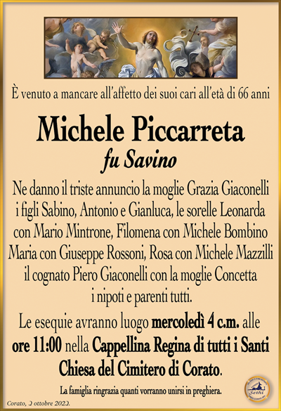 È venuto a mancare all’affetto dei suoi cari all’età di 66 anni
Michele Piccarreta
fu Savino 
Ne danno il triste annuncio la moglie Grazia Giaconelli i figli Sabino, Antonio e Gianluca, le sorelle Leonarda con Mario Mintrone, Filomena con Michele Bombino Maria con Giuseppe Rossoni, Rosa con Michele Mazzilli il cognato Piero Giaconelli con la moglie Concetta i nipoti e parenti tutti.
Le esequie avranno luogo mercoledì 4 c.m. alle ore 11:00 nella Cappellina Regina di tutti i Santi Chiesa del Cimitero di Corato.
La famiglia ringrazia quanti vorranno unirsi in preghiera.