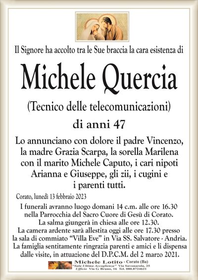 Il Signore ha accolto tra le Sue braccia la cara esistenza diMichele Quercia
(Tecnico delle telecomunicazioni)
di anni 47
Lo annunciano con dolore il padre Vincenzo,
la madre Grazia Scarpa, la sorella Marilena
con il marito Michele Caputo, i cari nipoti
Arianna e Giuseppe, gli zii, i cugini e
i parenti tutti.
Corato, lunedì 13 febbraio 2023
I funerali avranno luogo domani 14 c.m. alle ore 16.30
nella Parrocchia del Sacro Cuore di Gesù di Corato.
La salma giungerà in chiesa alle ore 12.30.
La camera ardente sarà allestita oggi alle ore 17.30 presso
la sala di commiato “Villa Eve” in Via SS. Salvatore – Andria.
La famiglia sentitamente ringrazia parenti e amici e li dispensa
dalle visite, in attuazione del D.P.C.M. del 2 marzo 2021.