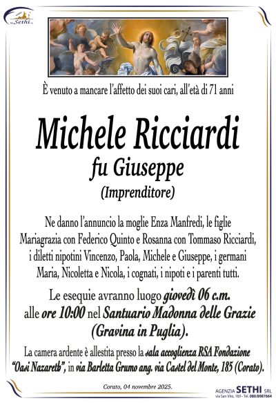 Ne danno l’annuncio la moglie Enza Manfredi, le figlie Mariagrazia con Federico Quinto e Rosanna con Tommaso Ricciardi, i diletti nipotini Vincenzo, Paola, Michele e Giuseppe, i germani Maria, Nicoletta e Nicola, i cognati, i nipoti e i parenti tutti.
Le esegue avranno luogo giovedì 06 c.m. alle ore 10:00 nel Santuario Madonna delle Grazie (Gravina in Puglia).
La camera ardente è allestita presso la sala accoglienza RSA Fondazione “Oasi Nazareth”, in via Barletta Grumo ang. via Castel del Monte, 185 (Corato).