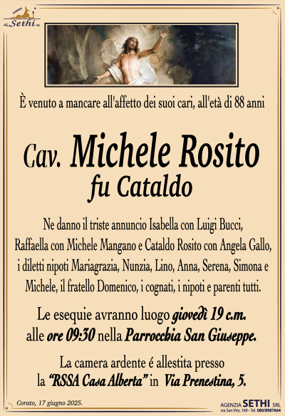 È venuto a mancare all’affetto dei suoi cari, all’età di 88 anni
Cav. Michele Rosito
fu Cataldo
Ne danno il triste annuncio Isabella con Luigi Bucci, Raffaella con Michele Mangano e Cataldo Rosito con Angela Gallo, i diletti nipoti Mariagrazia, Nunzia, Lino, Anna, Serena, Simona e Michele, il fratello Domenico, i cognati, i nipoti e parenti tutti.
I funerali avranno luogo giovedì alle ore 9:30 nella Parrocchia San Giuseppe.
La camera ardente è allestita presso la RSSA "Casa Alberta" in Via Prenestina 5