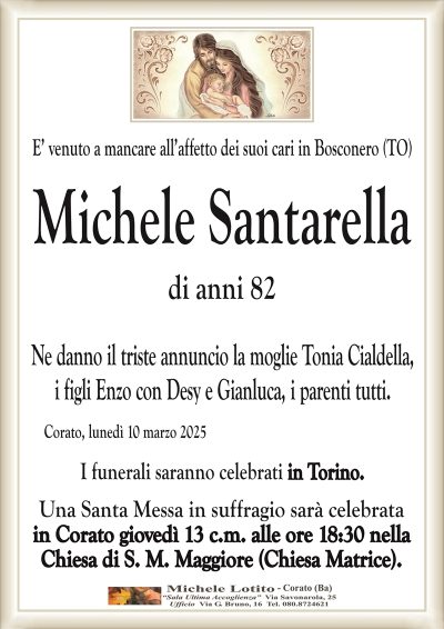 E’ venuto a mancare all’affetto dei suoi cari in Bosconero (TO)Michele
Santarella
di anni 82
Ne danno il triste annuncio la moglie Tonia Cialdella,
i figli Enzo con Desy e Gianluca, i parenti tutti.
Corato, lunedì 10 marzo 2025
I funerali saranno celebrati in Torino.
Una Santa Messa in suffragio sarà celebrata
in Corato giovedì 13 c.m. alle ore 18:30 nella
Chiesa di S. M. Maggiore (Chiesa Matrice).