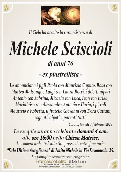 Il Cielo ha accolto la cara esistenza diMichele Sciscioli
di anni 76
– ex piastrellista –
Lo annunciano i figli Paola con Maurizio Caputo, Rosa con
Matteo Malcangi e Luigi con Laura Bucci, i diletti nipoti
Antonio con Sabrina, Micaela con Luca, Ivan con Erika,
Marialuisa con Alessandro, Antonio e Ilaria, i piccoli
Maurizio e Roberta, il fratello Giovanni con Dora Cattani,
cognati, nipoti e parenti tutti.
Corato, lunedì 3 febbraio 2025
Le esequie saranno celebrate domani 4 c.m.
alle ore 16:00 nella Chiesa Matrice.
La camera ardente è allestita presso il centro funerario
‘‘Sala Ultima Accoglienza’’ di Lotito Michele in Via Savonarola, 25.
La famiglia sentitamente ringrazia.