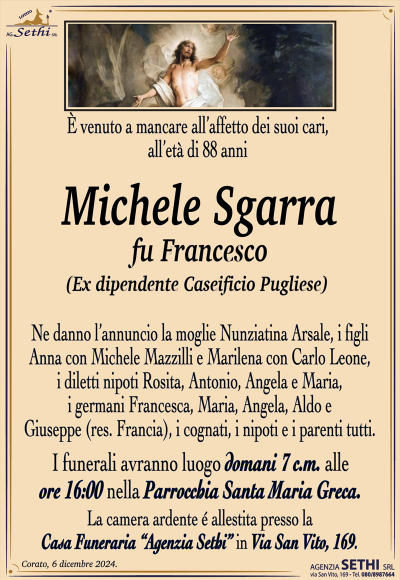 È venuto a mancare all’affetto dei suoi cari, all’età di 88 anni
Michele Sgarra
fu Francesco
(ex dipendente Caseificio Pugliese)
Ne danno l’annuncio la moglie Nunziatina Arsale, i figli Anna con Michele Mazzilli e Marilena con Carlo Leone, i diletti nipoti Rosita, Antonio, Angela e Maria, i germani Francesca, Maria, Angela, Aldo e Giuseppe (res. Francia), i cognati, i nipoti e i parenti tutti.
Le esequie avranno luogo domani 7 c.m. alle ore 16:00 nella parrocchia Santa Maria Greca.
La camera ardente è allestita presso la casa funeraria Agenzia Sethi in via San Vito 169.