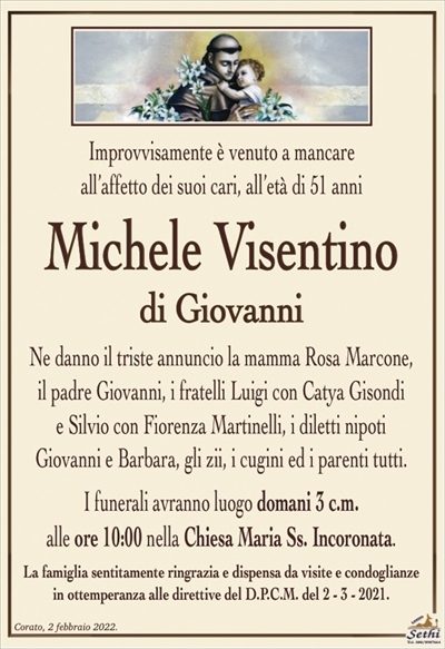 Improvvisamente è venuto a mancareall’affetto dei suoi cari, all’età di 51 anni
Michele Visentino
di Giovanni
Ne danno il triste annuncio la mamma Rosa Marcone,
il padre Giovanni, i fratelli Luigi con Catya Gisondi
e Silvio con Fiorenza Martinelli, i diletti nipoti
Giovanni e Barbara, gli zii, i cugini ed i parenti tutti.
I funerali avranno luogo domani 3 c.m.
alle ore 10:00 nella Chiesa Maria Ss. Incoronata.
La famiglia sentitamente ringrazia e dispensa da visite e condoglianze
in ottemperanza alle direttive del D.P.C.M. del 2 – 3 – 2021.