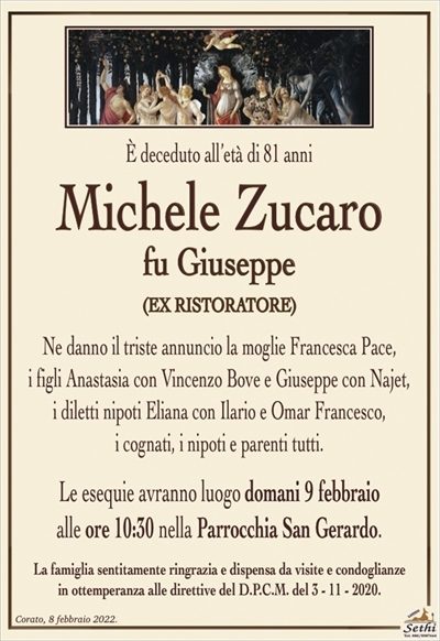 È deceduto all’età di 81 anni
Michele Zucaro
fu Giuseppe
(EX RISTORATORE)
Ne danno il triste annuncio la moglie Francesca Pace,
i figli Anastasia con Vincenzo Bove e Giuseppe con Najet,
i diletti nipoti Eliana con Ilario e Omar Francesco,
i cognati, i nipoti e parenti tutti.
Le esequie avranno luogo domani 9 febbraio
alle ore 10:30 nella Parrocchia San Gerardo.
La famiglia sentitamente ringrazia e dispensa da visite e condoglianze
in ottemperanza alle direttive del D.P.C.M. del 3 – 11 – 2020.
