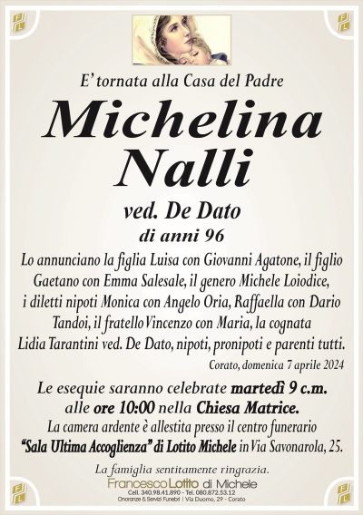 E’ tornata alla Casa del PadreMichelina
Nalli
ved. De Dato
di anni 96
Lo annunciano la figlia Luisa con Giovanni Agatone, il figlio
Gaetano con Emma Salesale, il genero Michele Loiodice,
i diletti nipoti Monica con Angelo Oria, Raffaella con Dario
Tandoi, il fratello Vincenzo con Maria, la cognata Lidia Tarantini ved. De Dato, nipoti,
pronipoti e parenti tutti.
Corato, domenica 7 aprile 2024
Le esequie saranno celebrate martedì 9 c.m.
alle ore 10:00 nella Chiesa Matrice.
La camera ardente è allestita presso il centro funerario
‘‘Sala Ultima Accoglienza’’ di Lotito Michele in Via Savonarola, 25.
La famiglia sentitamente ringrazia.