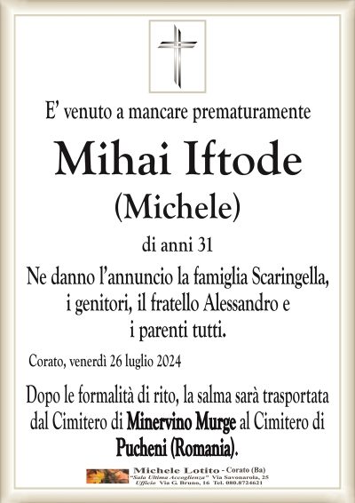 E’ venuto a mancare prematuramenteMihai Iftode
(Michele)
di anni 31
Ne danno l’annuncio la famiglia Scaringella,
i genitori, il fratello Alessandro e
i parenti tutti.
Corato, venerdì 26 luglio 2024
Dopo le formalità di rito, la salma sarà trasportata
dal Cimitero di Minervino Murge al Cimitero di
Pucheni (Romania).