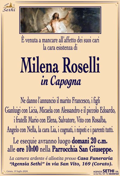 È venuta a mancare all’affetto dei suoi cari la cara esistenza di
Milena Roselli
in Capogna
Ne danno l’annuncio il marito Francesco, i figli Gianluigi con Licia, Micaela con Alessandro e il piccolo Edoardo, i fratelli Mario con Elena, Salvatore, Vito con Rosalba, Angelo con Nella, la cara Lia, i cognati, i nipoti e i parenti tutti.
Le esequie avranno luogo domani 20 c.m. alle ore 10:00 nella Parrocchia San Giuseppe.
La camera ardente é allestita presso Casa Funeraria “Agenzia Sethi” in via San Vito, 169 (Corato).
