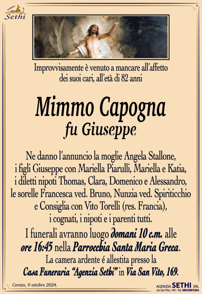 mprovvisamente è venuto a mancare all’affetto dei suoi cari, all’età di 82 anni
Mimmo Capogna
fu Giuseppe
Ne danno l’annuncio la moglie Angela Stallone, i figli Giuseppe con Mariella Piarulli, Mariella e Katia, i diletti nipoti Thomas, Clara, Domenico e Alessandro, le sorelle Francesca ved. Bruno, Nunzia ved. Spiriticchio e Consiglia con Vito Torelli (res. Francia), i cognati, i nipoti e i parenti tutti.
Le esequie avranno luogo domani 10 c.m. Alle ore 16:45 nella parrocchia Santa Maria greca.
La camera ardente allestita presso la casa funeraria Agenzia sede in via San Vito 169.
