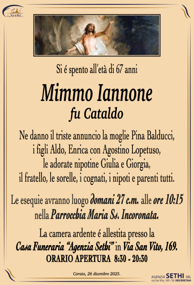 Ne danno il triste annuncio la moglie Pina Balducci,
i figli Aldo, Enrica con Agostino Lopetuso,
le adorate nipotine Giulia e Giorgia,
il fratello, le sorelle, i cognati, i nipoti e parenti tutti.
Le esequie avranno luogo domani 27 c.m. alle ore 10:15
nella Parrocchia Maria Ss. Incoronata.
La camera ardente é allestita presso
la Casa Funeraria “Agenzia Sethi” in via San Vito, 169.
ORARIO APERTURA  8:30 – 20:30