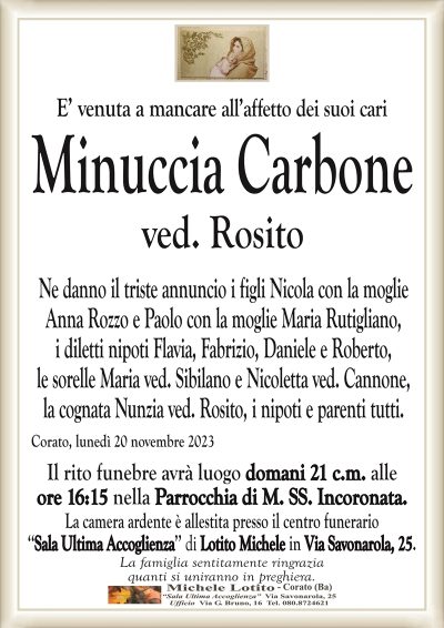 E’ venuta a mancare all’affetto dei suoi cariMinuccia Carbone
ved. Rosito
Ne danno il triste annuncio i figli Nicola con la moglie
Anna Rozzo e Paolo con la moglie Maria Rutigliano,
i diletti nipoti Flavia, Fabrizio, Daniele e Roberto,
le sorelle Maria ved. Sibilano e Nicoletta ved. Cannone,
la cognata Nunzia ved. Rosito, i nipoti e parenti tutti.
Corato, lunedì 20 novembre 2023
Il rito funebre avrà luogo domani 21 c.m. alle
ore 16:15 nella Parrocchia di M. SS. Incoronata.
La camera ardente è allestita presso il centro funerario
‘‘Sala Ultima Accoglienza’’ di Lotito Michele in Via Savonarola, 25.
La famiglia sentitamente ringrazia
quanti si uniranno in preghiera.