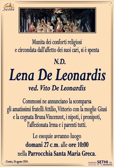 Munita dei conforti religiosi e circondata dall’affetto dei suoi cari, si è spenta
N.D.
Lena De Leonardis
ved. Vito De Leonardis
Commossi ne annunciano la scomparsa gli amatissimi fratelli Attilio, Vittorio con la moglie Giusi e la cognata Bruna Vincenzot, i nipoti, i pronipoti, l’affezionata Irma e i parenti tutti.
Le esequie avranno luogo domani 27 c.m. alle ore 10:00 nella Parrocchia Santa Maria Greca.