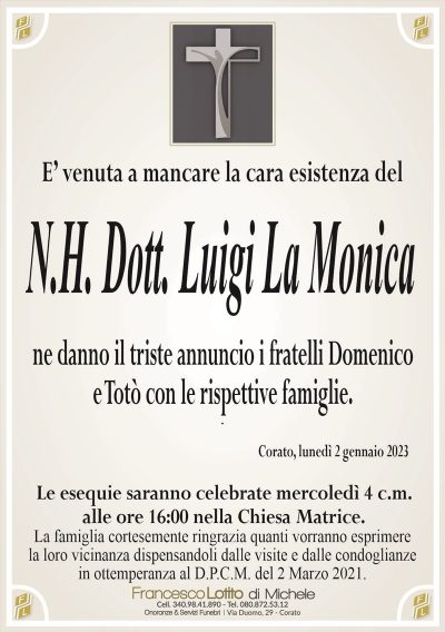 E’ venuta a mancare la cara esistenza delN.H. Dott. Luigi La Monica
ne danno il triste annuncio i fratelli Domenico
e Totò con le rispettive famiglie.
Corato, lunedì 2 gennaio 2023
Le esequie saranno celebrate mercoledì 4 c.m.
alle ore 16:00 nella Chiesa Matrice.
La famiglia cortesemente ringrazia quanti vorranno esprimere
la loro vicinanza dispensandoli dalle visite e dalle condoglianze
in ottemperanza al D.P.C.M. del 2 Marzo 2021.