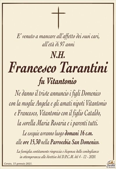 E’ venuto a mancare all’affetto dei suoi cari,all’età di 97 anni
N.H.
Francesco Tarantini
fu Vitantonio
Ne danno il triste annuncio i figli Domenico
con la moglie Angela e gli amati nipoti Vitantonio
e Francesco, Vitantonio con il figlio Cataldo,
la sorella Maria Rosaria e i parenti tutti.
Le esequie avranno luogo domani 16 c.m.
alle ore 15,30 nella Parrocchia San Domenico.
La famiglia sentitamente ringrazia e dispensa dalle condoglianze
in ottemperanza alle direttive del D.P.C.M. del 4 – 12 – 2020.