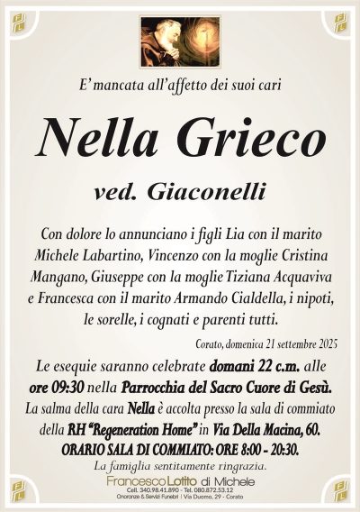 E’ mancata all’affetto dei suoi cari Nella Grieco ved. Giaconelli Con dolore lo annunciano i figli Lia con il marito Michele Labartino, Vincenzo con la moglie Cristina Mangano, Giuseppe con la moglie Tiziana Acquaviva e Francesca con il marito Armando Cialdella, i nipoti, le sorelle, i cognati e parenti tutti. Corato, domenica 21 settembre 2025 Le esequie saranno celebrate domani 22 c.m. alle ore 09:30 nella Parrocchia del Sacro Cuore di Gesù. La salma della cara Nella è accolta presso la sala di commiato della RH ‘‘Regeneration Home’’ in Via Della Macina, 60. ORARIO SALA DI COMMIATO: ORE 8:00 – 20:30. La famiglia sentitamente ringrazia.