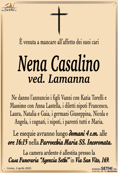 È venuta a mancare all’affetto dei suoi cari
Nena Casalino
ved. Lamanna
Ne danno l’annuncio i figli Vanni con Katia Torelli e Massimo con Anna Lastella, i diletti nipoti Francesco, Laura, Natalia e Gaia, i germani Giuseppina, Nicola e Angela, i cognati, i nipoti, i parenti tutti e Maria.
Le esegue avranno luogo domani 4 c.m. Alle ore 16:15 nella parrocchia Maria SS. Incoronata.
La camera ardente è allestita presso la casa funeraria Agenzia Sethi in via San Vito 169.