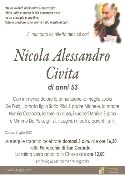 "Nella volontà di Dio tutto è meraviglia. Infatti, tutto è eterno in Dio e nessuna cosa
ha un principio e una fine.
Tutte le creature sono eterne nella mente di Dio".
E’ mancato all’affetto dei suoi cari
Nicola Alessandro Civita
di anni 53
Con immenso dolore lo annunciano la moglie Lucia
De Palo, l’amata figlia Sofia Rita, il padre Michele, la madre
Nunzia Capozza, la sorella Laura, i suoceri Marisa Suppa
e Mimmo De Palo, gli zii, i cugini, i nipoti e parenti tutti.
Corato, 4 luglio 2023
Le esequie saranno celebrate domani 5 c.m. alle ore 16,30 nella Parrocchia di San Gerardo.
La salma verrà accolta in Chiesa alle ore 12,00.
La famiglia sentitamente ringrazia