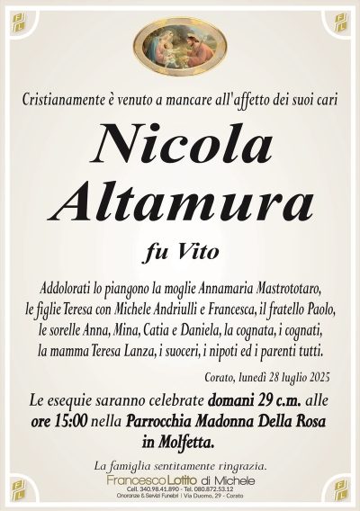 Cristianamente è venuto a mancare all’affetto dei suoi cari
Nicola
Altamura
fu Vito
Addolorati lo piangono la moglie Annamaria Mastrototaro,
le figlie Teresa con Michele Andriulli e Francesca, il fratello Paolo,
le sorelle Anna, Mina, Catia e Daniela, la cognata, i cognati,
la mamma Teresa Lanza, i suoceri, i nipoti ed i parenti tutti.
Corato, lunedì 28 luglio 2025
Le esequie saranno celebrate domani 29 c.m. alle
ore 15:00 nella Parrocchia Madonna Della Rosa
in Molfetta.
La famiglia sentitamente ringrazia.