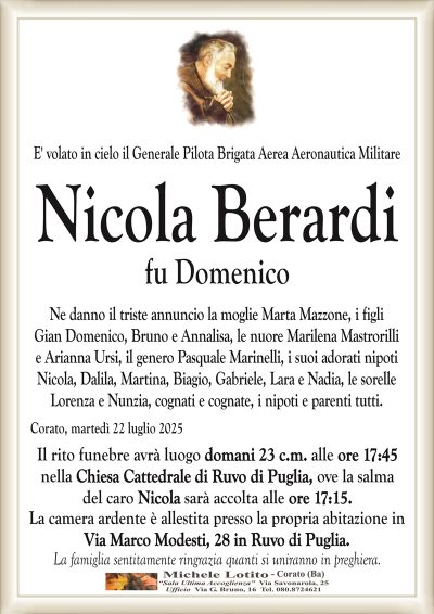 E’ volato in cielo il Generale Pilota Brigata Aerea Aeronautica Militare
Nicola Berardi
fu Domenico
Ne danno il triste annuncio la moglie Marta Mazzone, i figli
Gian Domenico, Bruno e Annalisa, le nuore Marilena Mastrorilli
e Arianna Ursi, il genero Pasquale Marinelli, i suoi adorati nipoti
Nicola, Dalila, Martina, Biagio, Gabriele, Lara e Nadia, le sorelle
Lorenza e Nunzia, cognati e cognate, i nipoti e parenti tutti.
Corato, martedì 22 luglio 2025
Il rito funebre avrà luogo domani 23 c.m. alle ore 17:45
nella Chiesa Cattedrale di Ruvo di Puglia, ove la salma
del caro Nicola sarà accolta alle ore 17:15.
La camera ardente è allestita presso la propria abitazione in
Via Marco Modesti, 28 in Ruvo di Puglia.
La famiglia sentitamente ringrazia quanti si uniranno in preghiera.