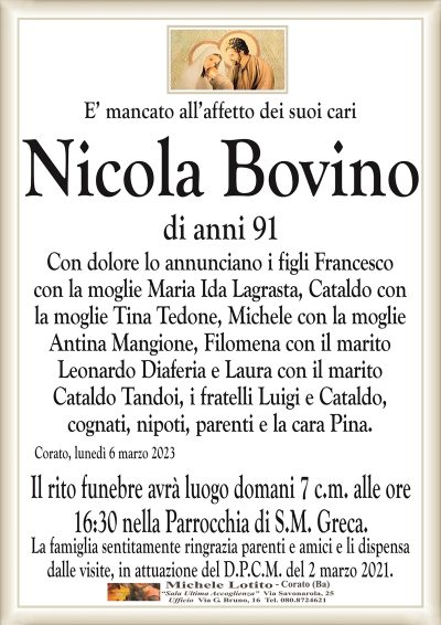E’ mancato all’affetto dei suoi cariNicola Bovino
di anni 91
Con dolore lo annunciano i figli Francesco
con la moglie Maria Ida Lagrasta, Cataldo con
la moglie Tina Tedone, Michele con la moglie
Antina Mangione, Filomena con il marito
Leonardo Diaferia e Laura con il marito
Cataldo Tandoi, i fratelli Luigi e Cataldo,
cognati, nipoti, parenti e la cara Pina.
Corato, lunedì 6 marzo 2023
Il rito funebre avrà luogo domani 7 c.m. alle ore
16:30 nella Parrocchia di S.M. Greca.
La famiglia sentitamente ringrazia parenti e amici e li dispensa
dalle visite, in attuazione del D.P.C.M. del 2 marzo 2021.