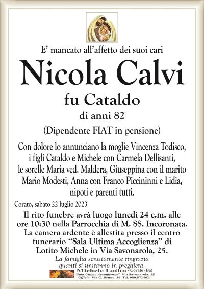 E’ mancato all’affetto dei suoi cariNicola Calvi
fu Cataldo
di anni 82
(Dipendente FIAT in pensione)
Con dolore lo annunciano la moglie Vincenza Todisco,
i figli Cataldo e Michele con Carmela Dellisanti,
le sorelle Maria ved. Maldera, Giuseppina con il marito
Mario Modesti, Anna con Franco Piccininni e Lidia,
nipoti e parenti tutti.
Corato, sabato 22 luglio 2023
Il rito funebre avrà luogo lunedì 24 c.m. alle
ore 10:30 nella Parrocchia di M. SS. Incoronata.
La camera ardente è allestita presso il centro
funerario ‘‘Sala Ultima Accoglienza’’ di
Lotito Michele in Via Savonarola, 25.
La famiglia sentitamente ringrazia
quanti si uniranno in preghiera.