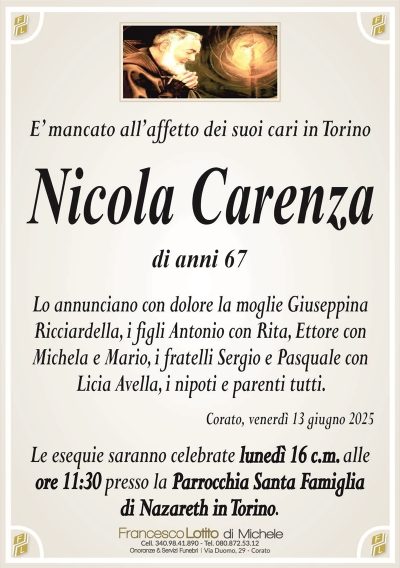 È mancato all’affetto dei suoi cari in TorinoNicola Carenza
di anni 67
Lo annunciano con dolore la moglie Giuseppina Ricciardella, i figli Antonio con Rita, Ettore con Michela e Mario, i fratelli Sergio e Pasquale con Licia Avella, i nipoti e parenti tutti.
Corato, venerdì 13 giugno 2025
Le esequie saranno celebrate lunedì 16 c.m. alle ore 11.30 presso la Parrocchia Santa Famiglia di Nazareth in Torino.