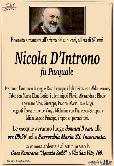 È venuto a mancare all’affetto dei suoi cari, all’età di 67 anni
Nicola D’Introno
fu Pasquale
Ne danno l’annuncio la moglie Rosa Principe, i figli Tiziana con Aldo Perrone, Fabio con Maria Elena Lotito, i diletti nipoti Flavio, Alessandra e Elodie, i germani Aldo, Giuseppe, Franco, Maria Pia e Luigi, i cognati Teresa Principe Vangi, Michelina con Francesco Strippoli e Michelangelo Principe, i nipoti e i parenti tutti.
Le esequie avranno luogo domani 5 c.m. alle ore 09:30 nella Parrocchia Maria SS. Incoronata.
La camera ardente é allestita presso la Casa Funeraria “Agenzia Sethi” in Via San Vito, 169.