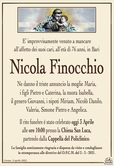 E’ improvvisamente venuto a mancareall’affetto dei suoi cari, all’età di 76 anni, in Bari
Nicola Finocchio
Ne danno il triste annuncio la moglie Maria,
i figli Pietro e Caterina, la nuora Isabella,
il genero Giovanni, i nipoti Miriam, Nicolò Danilo,
Valeria, Simone Pietro e Angelica. 
Il rito funebre é stato celebrato oggi 3 Aprile
alle ore 10:00 presso la Chiesa San Luca,
partendo dalla Cappella del Policlinico.
La famiglia sentitamente ringrazia e dispensa da visite e condoglianze
in ottemperanza alle direttive del D.P.C.M. del 2 – 3 – 2021.