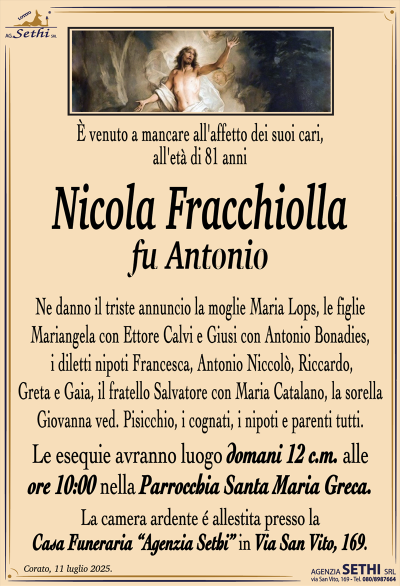 È venuto a mancare all’affetto dei suoi cari, all’età di 81 anni
Nicola Fracchiolla
fu Antonio
Ne danno il triste annuncio la moglie Maria Lops, le figlie Mariangela con Ettore Calvi e Giusi con Antonio Bonadies, i diletti nipoti Francesca, Antonio Niccolò, Riccardo, Greta e Gaia, il fratello Salvatore con Maria Catalano, la sorella Giovanna ved. Pisicchio, i cognati, i nipoti e parenti tutti.
I funerali avranno luogo domani 12 c.m. alle ore 10:00 nella Parrocchia Santa Maria Greca.
La camera ardente è allestita presso la Casa Funeraria "Agenzia Sethi" in Via San Vito, 169.