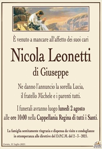 È venuto a mancare all’affetto dei suoi cari
Nicola Leonetti
di Giuseppe
Ne danno l’annuncio la sorella Lucia,
il fratello Michele e i parenti tutti.
I funerali avranno luogo lunedì 2 agosto
alle ore 10:00 nella Cappellania Regina di tutti i Santi.
La famiglia sentitamente ringrazia e dispensa da visite e condoglianze
in ottemperanza alle direttive del D.P.C.M. del 2 – 3 – 2021.