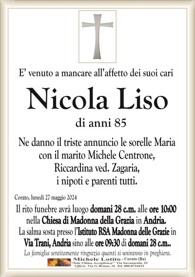 E’ venuto a mancare all’affetto dei suoi cariNicola Liso
di anni 85
Ne danno il triste annuncio le sorelle Maria
con il marito Michele Centrone,
Riccardina ved. Zagaria,
i nipoti e parenti tutti.
Corato, lunedì 27 maggio 2024
Il rito funebre avrà luogo domani 28 c.m. alle ore 10:00
nella Chiesa di Madonna della Grazia in Andria.
La salma sosta presso l’Istituto RSA Madonna delle Grazie in
Via Trani, Andria sino alle ore 09:30 di domani 28 c.m..
La famiglia sentitamente ringrazia quanti si uniranno in preghiera.