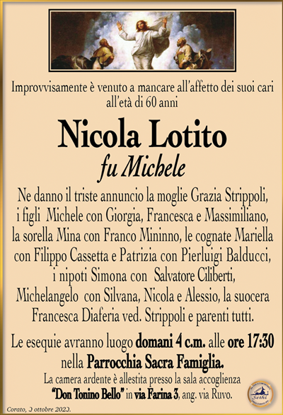 Improvvisamente è venuto a mancare all’affetto dei suoi cari all’età di 60 anni
Nicola Lotito
fu Michele
Ne danno il triste annuncio la moglie Grazia Strippoli, i figli Michele con Giorgia, Francesca e Massimiliano, la sorella Mina con Franco Mininno, le cognate Mariella con Filippo Cassetta e Patrizia con Pierluigi Balducci, i nipoti Simona con Salvatore Ciliberti, Michelangelo con Silvana, Nicola e Alessio, la suocera Francesca Diaferia ved. Strippoli e parenti tutti.
Le esequie avranno luogo domani 4 c.m. alle ore 17:30 nella Parrocchia Sacra Famiglia.
La camera ardente è allestita presso la sala accoglienza “Don Tonino Bello” in via Farina 3, ang. via Ruvo.
La famiglia ringrazia quanti vorranno unirsi in preghiera.