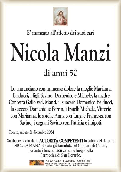 E’ mancato all’affetto dei suoi cariNicola Manzi
di anni 50
Lo annunciano con immenso dolore la moglie Marianna
Balducci, i figli Savino, Domenico e Michele, la madre
Concetta Gallo ved. Manzi, il suocero Domenico Balducci,
la suocera Domenique Perrin, i fratelli Michele, Vittorio
con Marianna, le sorelle Anna con Luigi e Francesca con
Savino, i cognati Savino con Patrizia e i nipoti.
Corato, sabato 21 dicembre 2024
Il rito funebre avrà luogo lunedì 23 c.m. alle
ore 15:30 nella Parrocchia di San Gerardo, ove
la salma del caro Nicola giungerà alle ore 12:00.
La famiglia sentitamente ringrazia quanti si uniranno in preghiera.