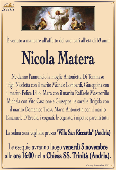 È venuto a mancare all’affetto dei suoi cari all’età di 69 anni
Nicola Matera
Ne danno l’annuncio la moglie: Antonietta Di Tommaso, i figli: Nicoletta con il marito Michele Lombardi, Giuseppina con il marito Felice Lillo, Mara con il marito Raffaele Mastrorillo, Michela con Vito Cascione e Giuseppe, le Sorelle: Brigida con il marito Domenico Troia, Maria Antonietta con il marito Emanuele D’Ercole, i cognati, le cognate, i nipoti e parenti tutti.
La salma sarà vegliata presso "Villa San Riccardo" (Andria).
Le esequie avranno luogo venerdì 3 novembre alle ore 16:00 nella Chiesa SS. Trinità (Andria).