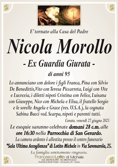 E’ tornato alla Casa del Padre
Nicola Morollo
– Ex Guardia Giurata –
di anni 95
Lo annunciano con dolore i figli Franca, Pina con Silvio
De Benedittis, Vito con Teresa Piccarreta, Luigi con Ute
e Lucrezia, i diletti nipoti Cristina con Felice, Luisana
con Giuseppe, Nico con Michela e Elisa, il fratello Sergio
e le sorelle Angela e Grace (res. U.S.A.), la cognata
Sabina Bucci ved. Scarpa, nipoti e parenti tutti.
Corato, venerdì 27 giugno 2025
Le esequie saranno celebrate domani 28 c.m. alle
ore 16:30 nella Parrocchia di San Gerardo.
La camera ardente è allestita presso il centro funerario
‘‘Sala Ultima Accoglienza’’ di Lotito Michele in Via Savonarola, 25.
La famiglia sentitamente ringrazia.