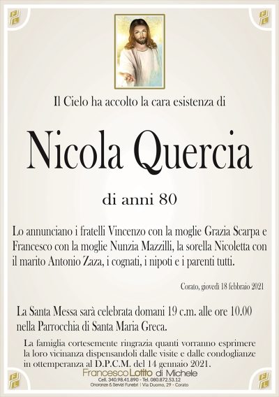 Il Cielo ha accolto la cara esistenza di
Nicola Quercia
di anni 80
Lo annunciano i fratelli Vincenzo con la moglie Grazia Scarpa e
Francesco con la moglie Nunzia Mazzilli, la sorella Nicoletta con
il marito Antonio Zaza, i cognati, i nipoti e i parenti tutti.
Corato, giovedì 18 febbraio 2021
La Santa Messa sarà celebrata domani 19 c.m. alle ore 10.00
nella Parrocchia di Santa Maria Greca.
La famiglia cortesemente ringrazia quanti vorranno esprimere
la loro vicinanza dispensandoli dalle visite e dalle condoglianze
in ottemperanza al D.P.C.M. del 14 gennaio 2021.