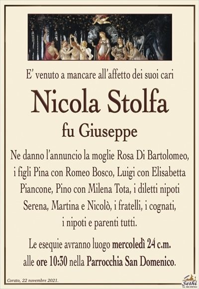 E’ venuto a mancare all’affetto dei suoi cari 
Nicola Stolfa
fu Giuseppe
Ne danno l’annuncio la moglie Rosa Di Bartolomeo,
i figli Pina con Romeo Bosco, Luigi con Elisabetta Piancone, Pino con Milena Tota, i diletti nipoti Serena, Martina e Nicolò e parenti tutti.
Le esequie avranno luogo mercoledì 24 c.m.
alle ore 10:30 nella Parrocchia San Domenico.
La famiglia sentitamente ringrazia e dispensa da visite e condoglianze
in ottemperanza alle direttive del D.P.C.M. del 2 – 3 – 2021.
