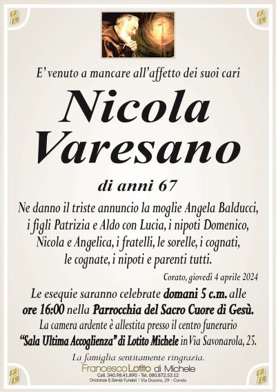 E’ venuto a mancare all’affetto dei suoi cariNicola
Varesano
di anni 67
Ne danno il triste annuncio la moglie Angela Balducci,
i figli Patrizia e Aldo con Lucia, i nipoti Domenico,
Nicola e Angelica, i fratelli, le sorelle, i cognati,
le cognate, i nipoti e parenti tutti.
Corato, giovedì 4 aprile 2024
Le esequie saranno celebrate domani 5 c.m. alle
ore 16:00 nella Parrocchia del Sacro Cuore di Gesù.
La camera ardente è allestita presso il centro funerario
‘‘Sala Ultima Accoglienza’’ di Lotito Michele in Via Savonarola, 25.
La famiglia sentitamente ringrazia.